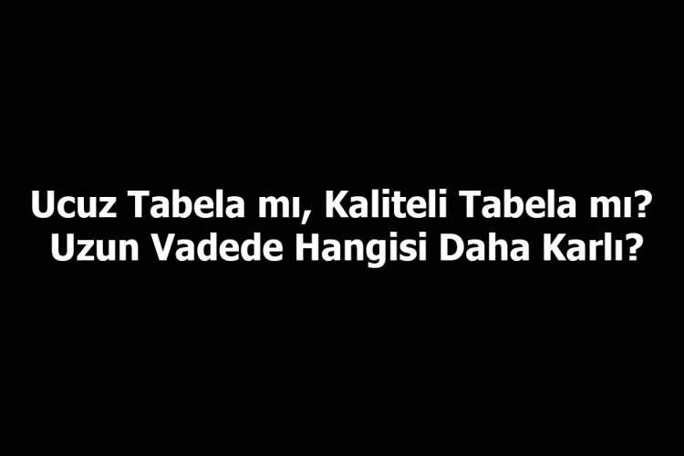 Ucuz Tabela mı, Kaliteli Tabela mı? Uzun Vadede Hangisi Daha Karlı?